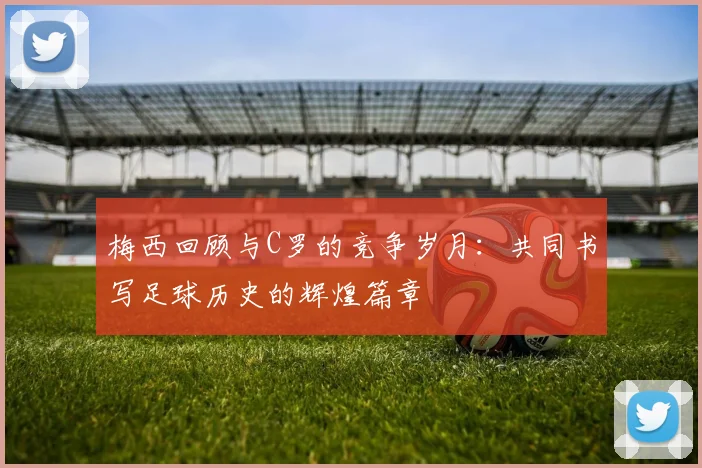 梅西回顾与C罗的竞争岁月：共同书写足球历史的辉煌篇章