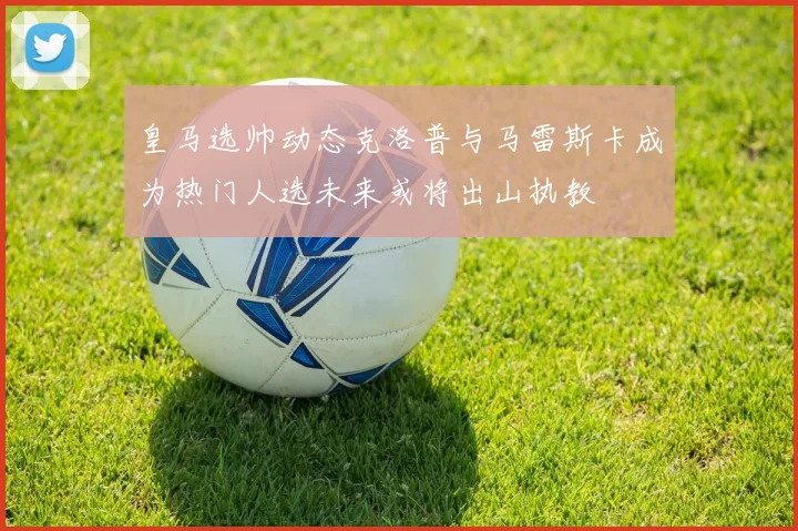 皇马选帅动态克洛普与马雷斯卡成为热门人选未来或将出山执教
