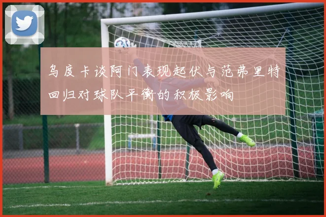 乌度卡谈阿门表现起伏与范弗里特回归对球队平衡的积极影响