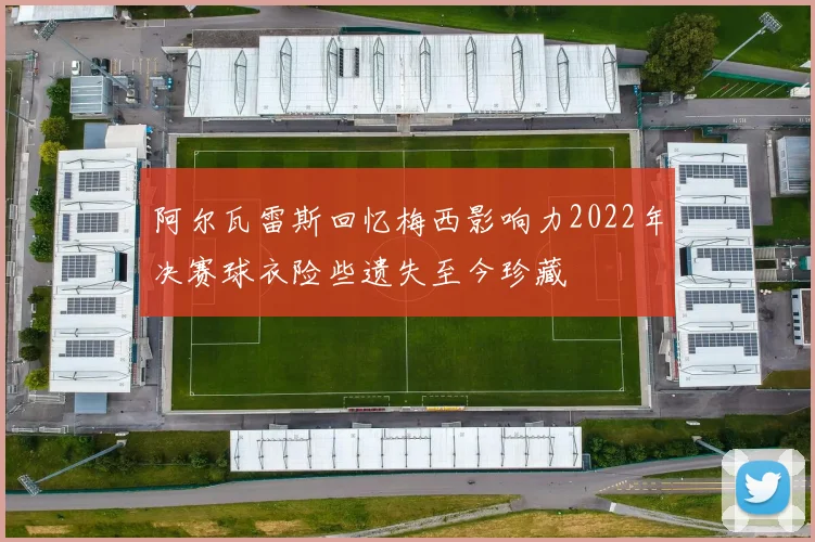 阿尔瓦雷斯回忆梅西影响力2022年决赛球衣险些遗失至今珍藏