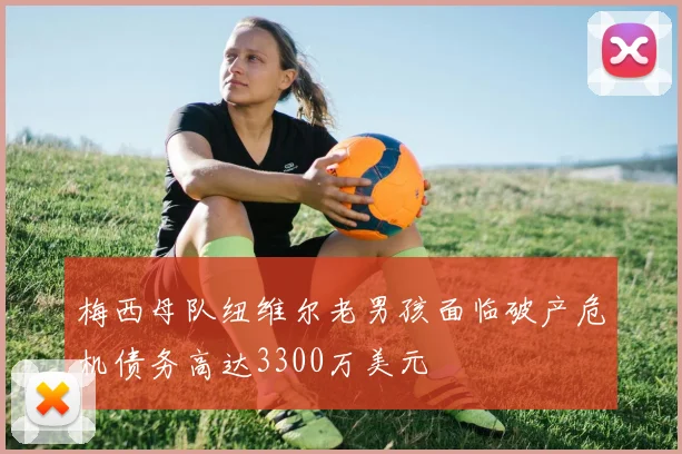 梅西母队纽维尔老男孩面临破产危机债务高达3300万美元