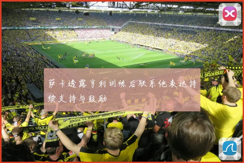 萨卡透露亨利训练后联系他表达持续支持与鼓励