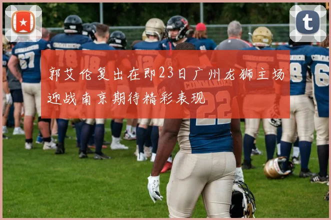 郭艾伦复出在即23日广州龙狮主场迎战南京期待精彩表现