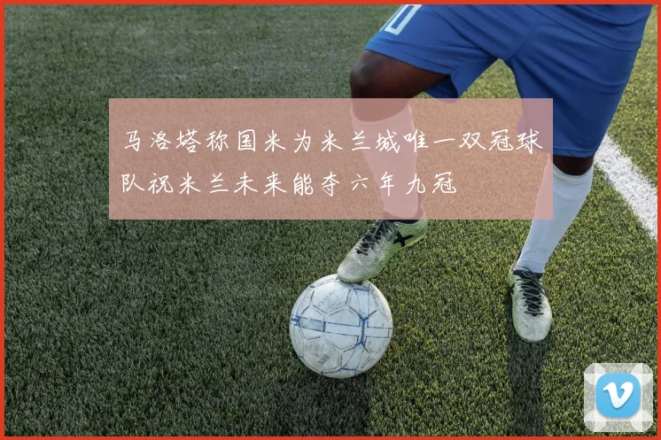 马洛塔称国米为米兰城唯一双冠球队祝米兰未来能夺六年九冠
